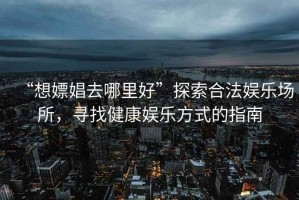 “想嫖娼去哪里好”探索合法娛樂場所，尋找健康娛樂方式的指南