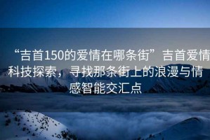 “吉首150的愛情在哪條街”吉首愛情科技探索，尋找那條街上的浪漫與情感智能交匯點