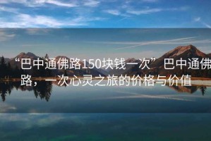 “巴中通佛路150塊錢一次”巴中通佛路，一次心靈之旅的價格與價值