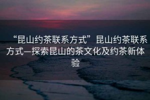 “昆山約茶聯系方式”昆山約茶聯系方式—探索昆山的茶文化及約茶新體驗