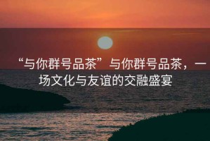 “與你群號品茶”與你群號品茶，一場文化與友誼的交融盛宴