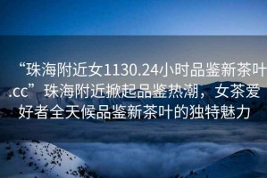 “珠海附近女1130.24小時(shí)品鑒新茶葉.cc”珠海附近掀起品鑒熱潮，女茶愛好者全天候品鑒新茶葉的獨(dú)特魅力