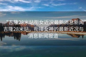 “吉隆28米站銜女近況最新消息新聞”吉隆28米站，銜接女神的最新近況與消息新聞報道
