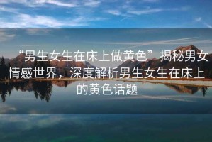 “男生女生在床上做黃色”揭秘男女情感世界，深度解析男生女生在床上的黃色話題