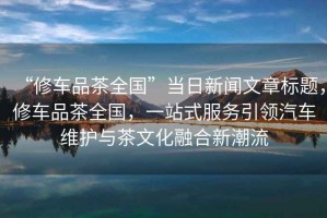 “修車品茶全國”當日新聞文章標題，修車品茶全國，一站式服務引領汽車維護與茶文化融合新潮流