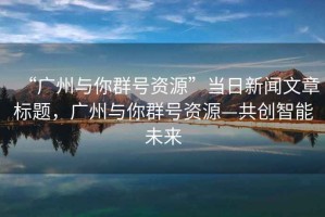 “廣州與你群號資源”當(dāng)日新聞文章標(biāo)題，廣州與你群號資源—共創(chuàng)智能未來