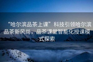 “哈爾濱品茶上課”科技引領哈爾濱品茶新風尚，品茶課堂智能化授課模式探索