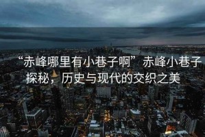 “赤峰哪里有小巷子啊”赤峰小巷子探秘，歷史與現代的交織之美