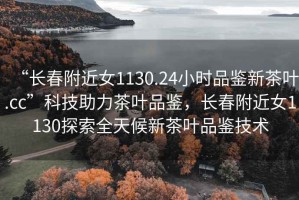 “長春附近女1130.24小時品鑒新茶葉.cc”科技助力茶葉品鑒，長春附近女1130探索全天候新茶葉品鑒技術