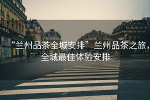 “蘭州品茶全城安排”蘭州品茶之旅，全城最佳體驗安排