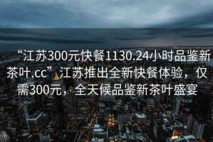 “江蘇300元快餐1130.24小時品鑒新茶葉.cc”江蘇推出全新快餐體驗，僅需300元，全天候品鑒新茶葉盛宴