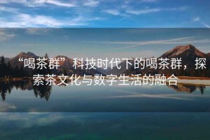 “喝茶群”科技時代下的喝茶群，探索茶文化與數字生活的融合
