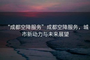 “成都空降服務”成都空降服務，城市新動力與未來展望