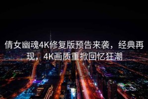 倩女幽魂4K修復(fù)版預(yù)告來襲，經(jīng)典再現(xiàn)，4K畫質(zhì)重掀回憶狂潮