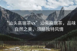 “汕頭高端茶vx”汕頭高端茶，品味自然之美，領略獨特風情