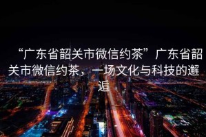 “廣東省韶關市微信約茶”廣東省韶關市微信約茶，一場文化與科技的邂逅