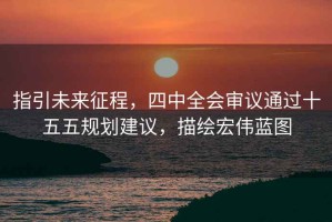 指引未來征程，四中全會審議通過十五五規劃建議，描繪宏偉藍圖