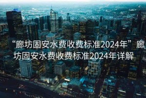“廊坊固安水費收費標準2024年”廊坊固安水費收費標準2024年詳解