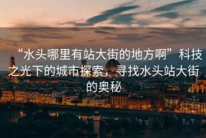 “水頭哪里有站大街的地方啊”科技之光下的城市探索，尋找水頭站大街的奧秘