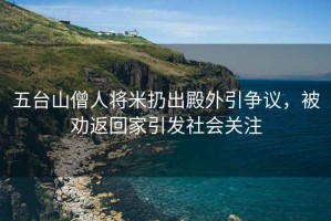 五臺山僧人將米扔出殿外引爭議，被勸返回家引發社會關注