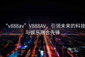 “v888av”V888AV，引領(lǐng)未來(lái)的科技與娛樂(lè)融合先鋒