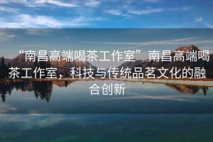 “南昌高端喝茶工作室”南昌高端喝茶工作室，科技與傳統品茗文化的融合創新