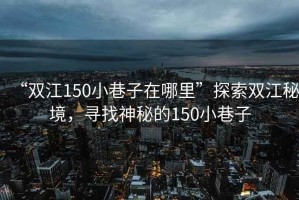 “雙江150小巷子在哪里”探索雙江秘境，尋找神秘的150小巷子