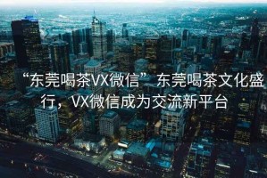 “東莞喝茶VX微信”東莞喝茶文化盛行，VX微信成為交流新平臺