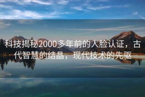 科技揭秘2000多年前的人臉認證，古代智慧的結晶，現代技術的先驅