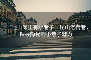 “昆山哪里有小巷子”昆山老街巷，探尋隱秘的小巷子魅力
