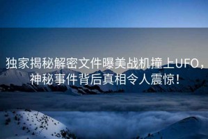 獨家揭秘解密文件曝美戰機撞上UFO，神秘事件背后真相令人震驚！