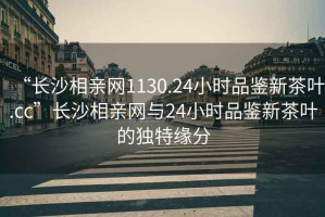 “長沙相親網1130.24小時品鑒新茶葉.cc”長沙相親網與24小時品鑒新茶葉的獨特緣分