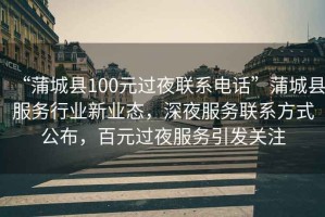 “蒲城縣100元過夜聯系電話”蒲城縣服務行業新業態，深夜服務聯系方式公布，百元過夜服務引發關注