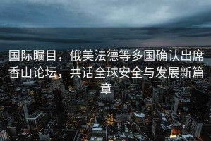 國際矚目，俄美法德等多國確認(rèn)出席香山論壇，共話全球安全與發(fā)展新篇章