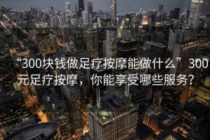 “300塊錢做足療按摩能做什么”300元足療按摩，你能享受哪些服務(wù)？