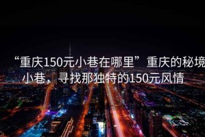“重慶150元小巷在哪里”重慶的秘境小巷，尋找那獨特的150元風情