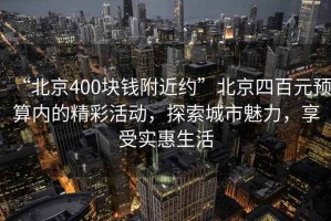 “北京400塊錢附近約”北京四百元預算內的精彩活動，探索城市魅力，享受實惠生活