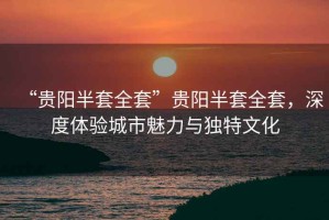 “貴陽半套全套”貴陽半套全套，深度體驗城市魅力與獨特文化