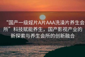 “國產一級婬片A片AAA洗澡片養生會所”科技賦能養生，國產影視產業的新探索與養生會所的創新融合