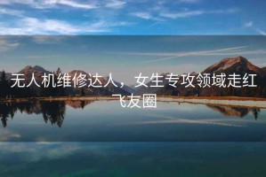 無(wú)人機(jī)維修達(dá)人，女生專攻領(lǐng)域走紅飛友圈