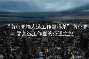 “南京高端大選工作室喝茶”南京高端大選工作室的茶道之旅