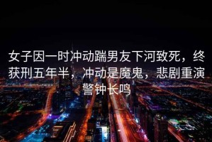 女子因一時沖動踹男友下河致死，終獲刑五年半，沖動是魔鬼，悲劇重演警鐘長鳴