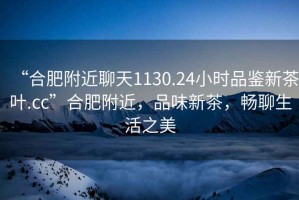 “合肥附近聊天1130.24小時品鑒新茶葉.cc”合肥附近，品味新茶，暢聊生活之美