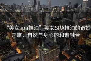 “美女spa推油”美女SPA推油的奇妙之旅，自然與身心的和諧融合