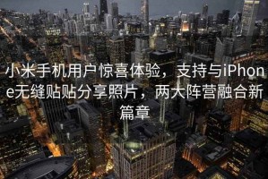 小米手機(jī)用戶驚喜體驗(yàn)，支持與iPhone無(wú)縫貼貼分享照片，兩大陣營(yíng)融合新篇章