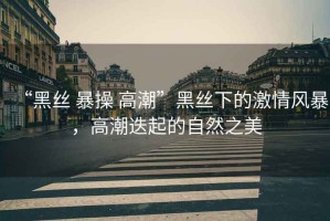 “黑絲 暴操 高潮”黑絲下的激情風暴，高潮迭起的自然之美