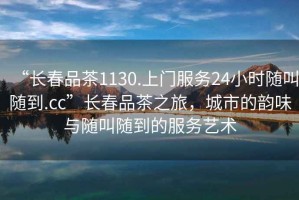 “長(zhǎng)春品茶1130.上門服務(wù)24小時(shí)隨叫隨到.cc”長(zhǎng)春品茶之旅，城市的韻味與隨叫隨到的服務(wù)藝術(shù)