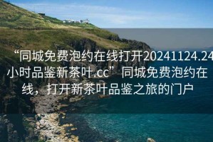 “同城免費泡約在線打開20241124.24小時品鑒新茶葉.cc”同城免費泡約在線，打開新茶葉品鑒之旅的門戶