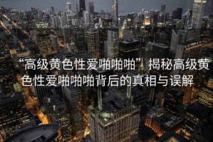 “高級黃色性愛啪啪啪”揭秘高級黃色性愛啪啪啪背后的真相與誤解