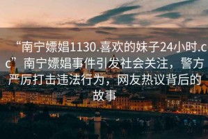 “南寧嫖娼1130.喜歡的妹子24小時.cc”南寧嫖娼事件引發社會關注，警方嚴厲打擊違法行為，網友熱議背后的故事